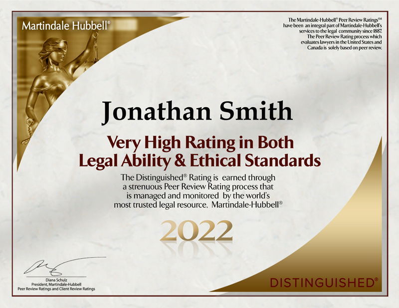 Martindale Hubbell® | The Martindale-Hubbell® Peer Review RatingsSM have been an integral part of Martindale Hubbell's services to the legal community since 1887. The Peer Review Rating process which evaluates lawyers in the United States and Canada is solely based on peer review. | Jonathan Smith | Very High Rating in Both Legal Ability & Ethical Standards | The Distinguished® Rating is earned through a strenuous Peer Review Rating process that is managed and monitored by the world’s most trusted legal resource, Martindale-Hubbell® | 2022 | Diana Schulz President, Martindale-Hubbell Peer Review Ratings and Client Review Ratings | Distinguished®